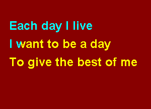 Each day I live
I want to be a day

To give the best of me
