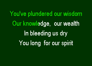 You've plundered our wisdom
Our knowledge, our wealth
In bleeding us dry

You long for our spirit