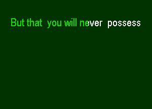 But that you will never possess