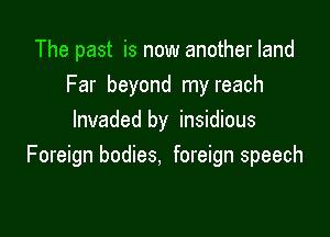The past is now another land
Far beyond my reach

Invaded by insidious
Foreign bodies, foreign speech