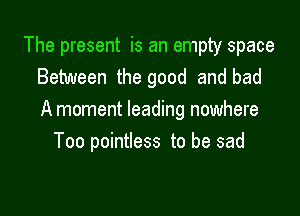 The present is an empty space
Between the good and bad

A moment leading nowhere
Too pointless to be sad