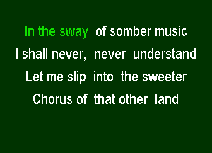 In the sway of somber music
Ishall never, never understand
Let me slip into the sweeter
Chorus of that other land