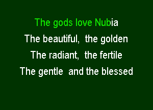 The gods love Nubia
The beautiful, the golden
The radiant, the fertile

The gentle and the blessed
