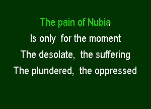 The pain of Nubia
ls only for the moment

The desolate, the suffering
The plundered, the oppressed