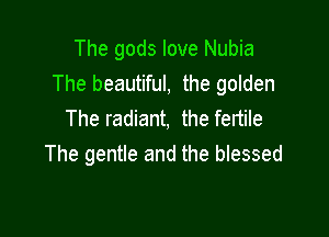 The gods love Nubia
The beautiful, the golden
The radiant, the fertile

The gentle and the blessed