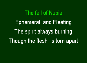The fall of Nubia
Ephemeral and Fleeting

The spirit always burning
Though the nesh is torn apalt