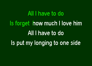 All I have to do
Is forget how much I love him
All I have to do

Is put my longing to one side