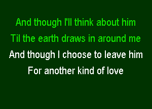 And though I'll think about him
Til the earth draws in around me
And though I choose to leave him

For another kind of love