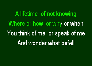 Alifetime of not knowing
Where or how or why or when

You think ofme or speak ofme
And wonder what befell