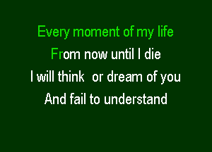 Every moment of my life
From now until I die

I will think or dream of you
And fail to understand