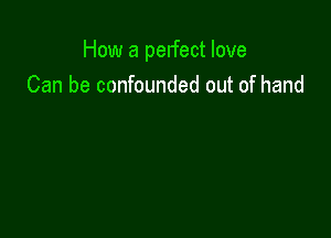 How a perfect love
Can be confounded out of hand