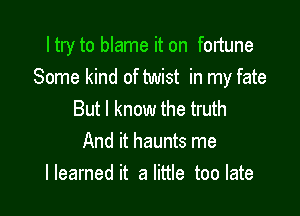 Itry to blame it on fortune
Some kind of twist in my fate

But I know the truth
And it haunts me
I learned it a little too late