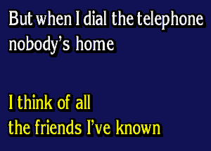 But when l dial the telephone
nobodyhs home

lthink of all
the friends We known