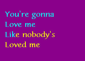 You're gonna
Love me

Like nobody's
Loved me