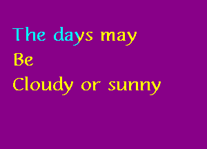 The days may
Be

Cloudy or sunny
