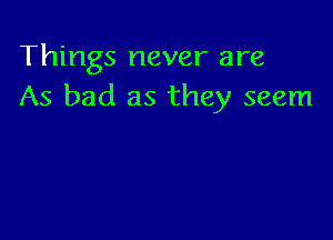 Things never are
As bad as they seem