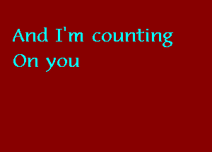 And I'm counting
On you