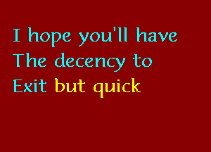 I hope you'll have
The decency to

Exit but quick