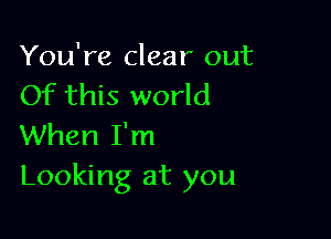 You're clear out
Of this world

When I'm
Looking at you
