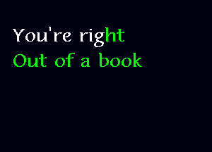 You're right
Out of a book