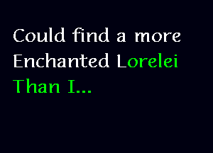 Could find a more
Enchanted Lorelei

Than I...