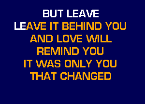 BUT LEAVE
LEAVE IT BEHIND YOU
AND LOVE WILL
REMIND YOU
IT WAS ONLY YOU
THAT CHANGED