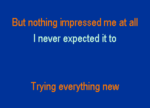 But nothing impressed me at all
I never expected it to

Trying everything new
