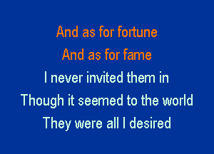 And as for fortune
And as for fame
I never invited them in
Though it seemed to the world

They were all I desired