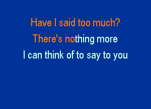 Have I said too much?
There's nothing more

I can think of to say to you