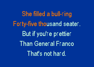 She filled a buIl-ring
Forty-flve thousand seater.

But if you're prettier
Than General Franco
Thafs not hard.