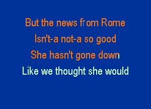 But the news from Rome

lsn't-a not-a so good

She hasn't gone down
Like we thought she would
