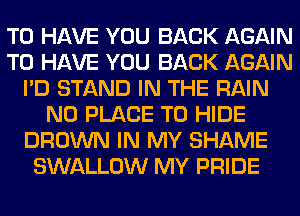 TO HAVE YOU BACK AGAIN
TO HAVE YOU BACK AGAIN
I'D STAND IN THE RAIN
N0 PLACE TO HIDE
BROWN IN MY SHAME
SWALLOW MY PRIDE