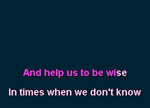 And help us to be wise

In times when we don't know