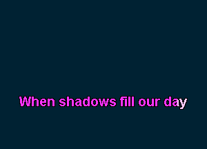 When shadows fill our day