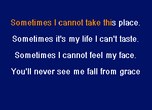 Sometimes I cannot take this place.
Sometimes it's my life I can't taste.
Sometimes I cannot feel my face.

You'll never see me fall from grace