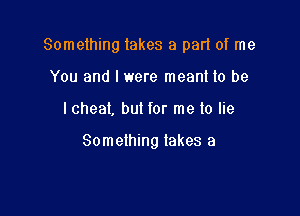 Something lakes a pad of me
You and I were meant to be

I cheat, but for me lo lie

Something takes a