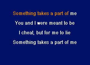 Something lakes a pad of me
You and I were meant to be

I cheat, but for me lo lie

Something takes a part of me