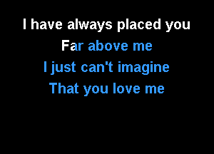 l have always placed you
Far above me
ljust can't imagine

That you love me