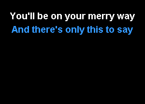 You'll be on your merry way
And there's only this to say