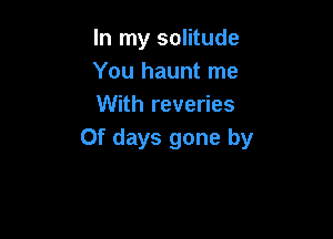 In my solitude
You haunt me
With reveries

0f days gone by