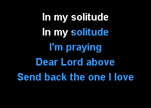 In my solitude
In my solitude
I'm praying

Dear Lord above
Send back the one I love