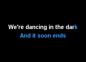We're dancing in the dark

And it soon ends