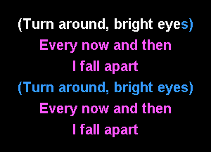 (Turn around, bright eyes)
Every now and then
I fall apart

(Turn around, bright eyes)
Every now and then
I fall apart