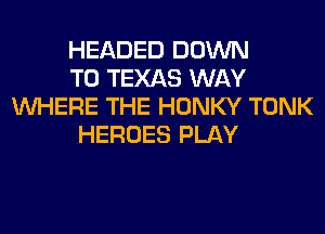 HEADED DOWN
TO TEXAS WAY
WHERE THE HONKY TONK
HEROES PLAY