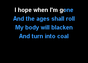 I hope when I'm gone
And the ages shall roll
My body will blacken

And turn into coal