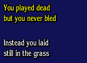 You played dead
but you never bled

Instead you laid
still in the grass