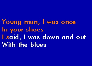 Young man, I was once
In your shoes

I said, I was down and ouf

With the blues