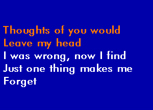 Thoughts of you would
Leave my head

I was wrong, now I find
Just one thing makes me
Forget