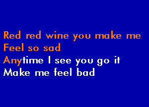 Red red wine you make me
Feel so sad

Anytime I see you go it

Make me feel bad