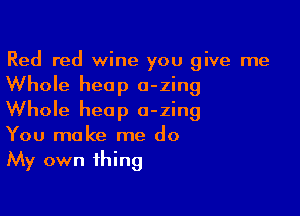 Red red wine you give me
Whole heap o-zing

Whole heap a-zing
You make me do
My own thing